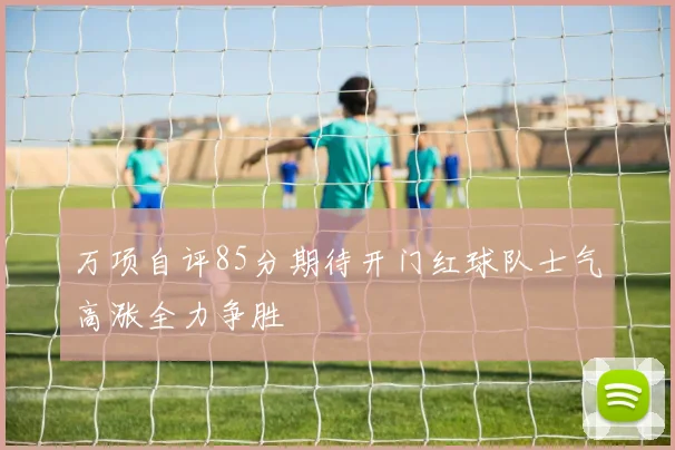 万项自评85分期待开门红球队士气高涨全力争胜