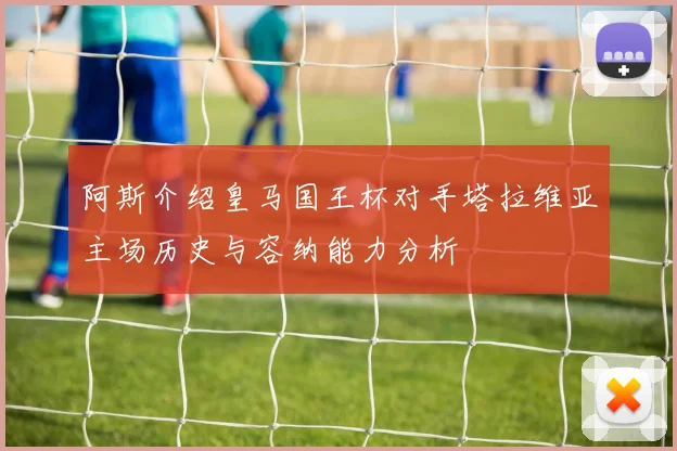 阿斯介绍皇马国王杯对手塔拉维亚主场历史与容纳能力分析