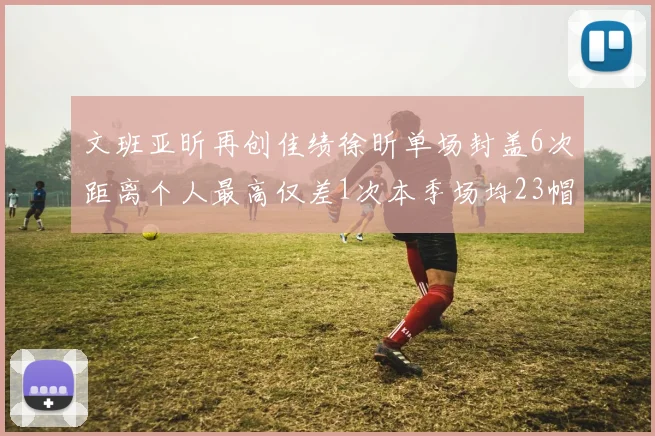 文班亚昕再创佳绩徐昕单场封盖6次距离个人最高仅差1次本季场均23帽领跑联盟
