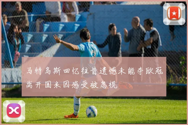 马特乌斯回忆往昔遗憾未能夺欧冠离开国米因感受被忽视
