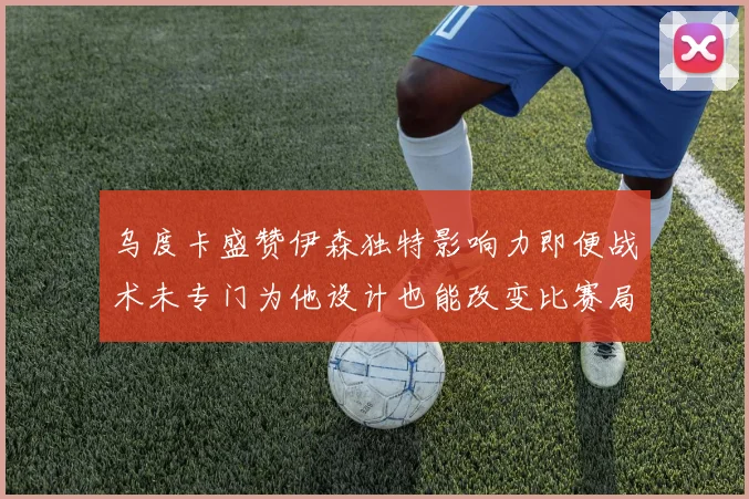 乌度卡盛赞伊森独特影响力即便战术未专门为他设计也能改变比赛局势