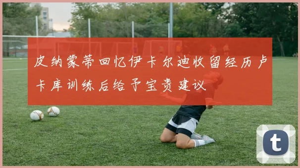 皮纳蒙蒂回忆伊卡尔迪收留经历卢卡库训练后给予宝贵建议