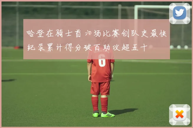 哈登在骑士首六场比赛创队史最快纪录累计得分破百助攻超五十