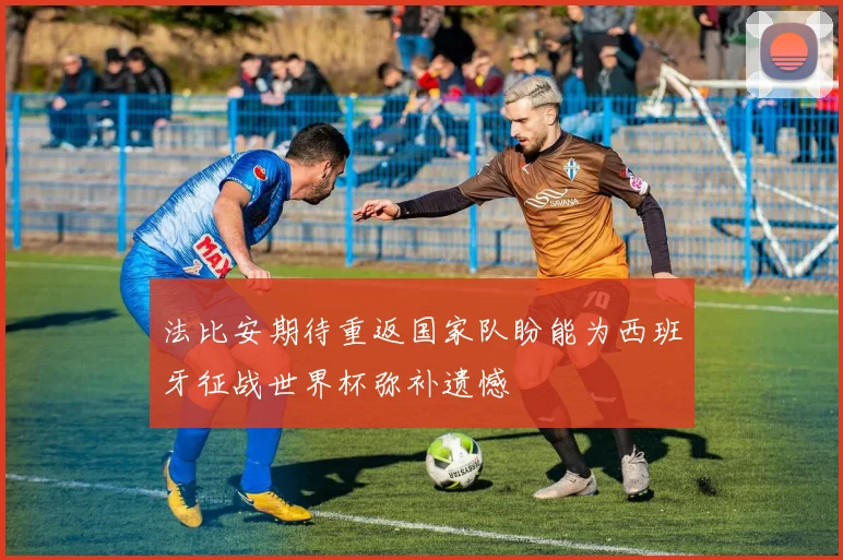 法比安期待重返国家队盼能为西班牙征战世界杯弥补遗憾