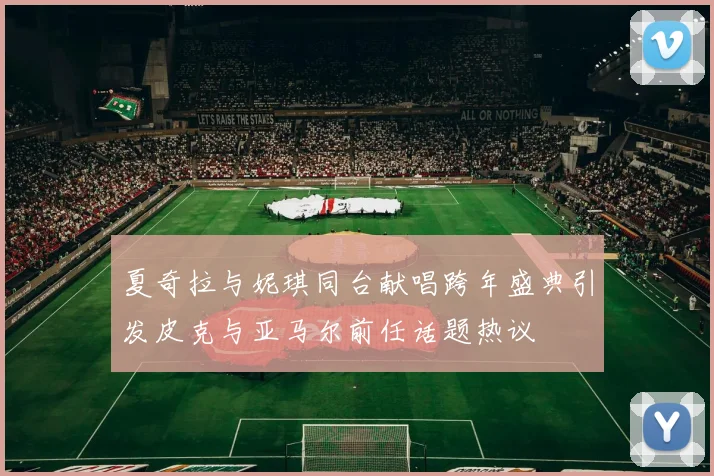 夏奇拉与妮琪同台献唱跨年盛典引发皮克与亚马尔前任话题热议