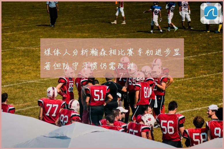 媒体人分析瀚森相比赛季初进步显著但防守习惯仍需改进