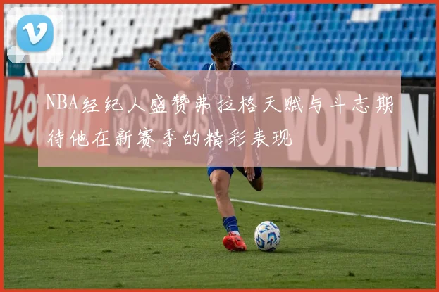 NBA经纪人盛赞弗拉格天赋与斗志期待他在新赛季的精彩表现