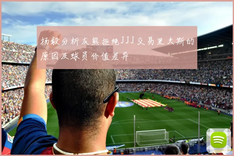 杨毅分析灰熊拒绝JJJ交易里夫斯的原因及球员价值差异