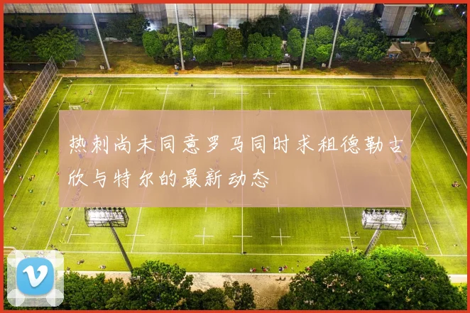 热刺尚未同意罗马同时求租德勒古欣与特尔的最新动态