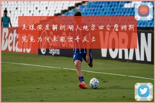 美媒深度解析湖人绝杀回合詹姆斯究竟为何未能出手反击