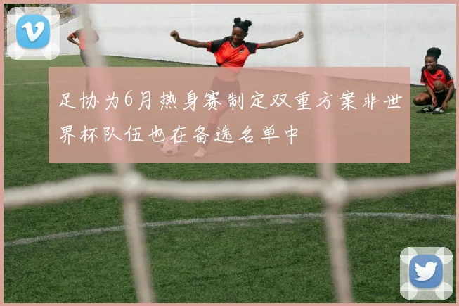 足协为6月热身赛制定双重方案非世界杯队伍也在备选名单中