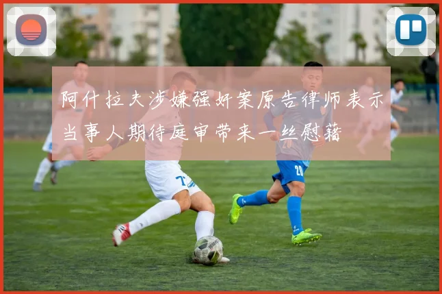 阿什拉夫涉嫌强奸案原告律师表示当事人期待庭审带来一丝慰藉