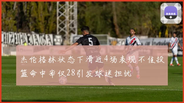 杰伦格林状态下滑近4场表现不佳投篮命中率仅28引发球迷担忧