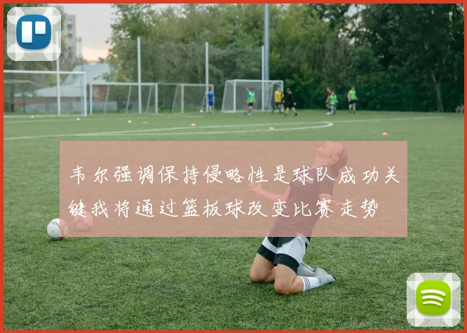 韦尔强调保持侵略性是球队成功关键我将通过篮板球改变比赛走势