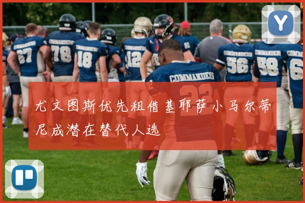 尤文图斯优先租借基耶萨小马尔蒂尼成潜在替代人选