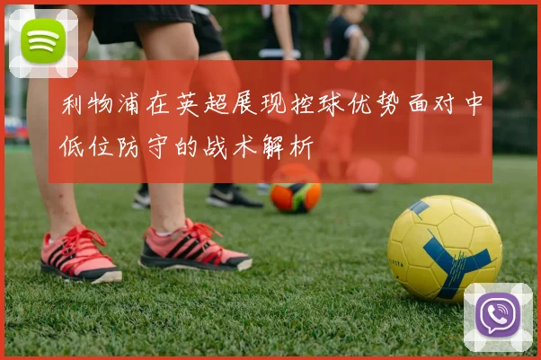 利物浦在英超展现控球优势面对中低位防守的战术解析