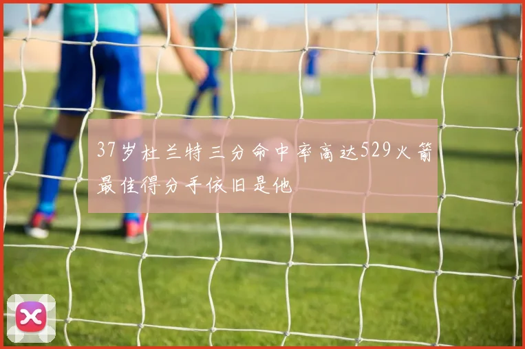 37岁杜兰特三分命中率高达529火箭最佳得分手依旧是他