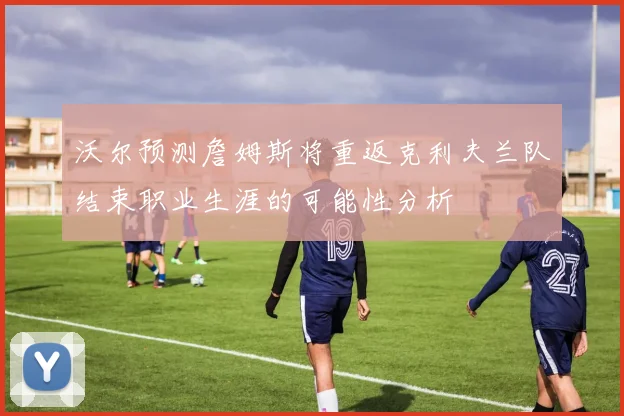 沃尔预测詹姆斯将重返克利夫兰队结束职业生涯的可能性分析