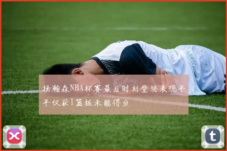 杨瀚森NBA杯赛最后时刻登场表现平平仅获1篮板未能得分
