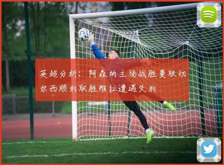 英超分析：阿森纳主场战胜曼联切尔西顺利取胜维拉遭遇失利