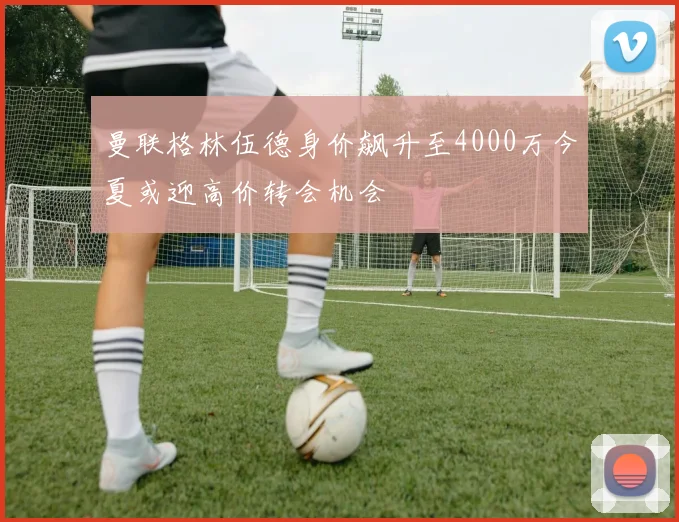 曼联格林伍德身价飙升至4000万今夏或迎高价转会机会