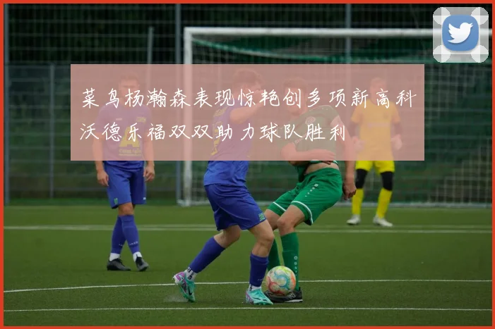 菜鸟杨瀚森表现惊艳创多项新高科沃德乐福双双助力球队胜利
