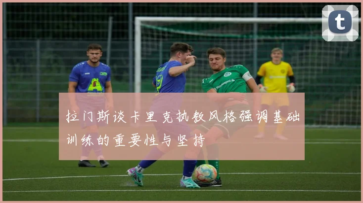 拉门斯谈卡里克执教风格强调基础训练的重要性与坚持