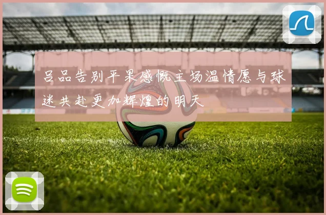 吕品告别平果感慨主场温情愿与球迷共赴更加辉煌的明天