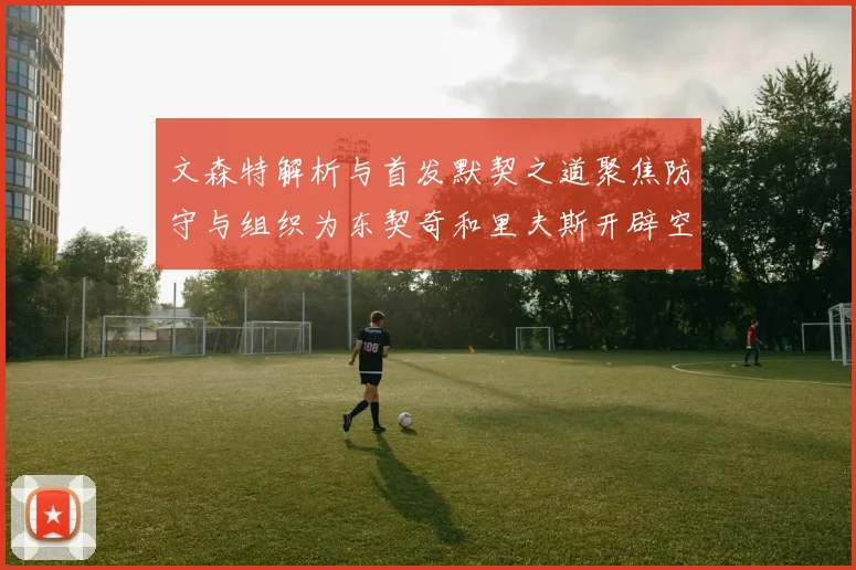文森特解析与首发默契之道聚焦防守与组织为东契奇和里夫斯开辟空间