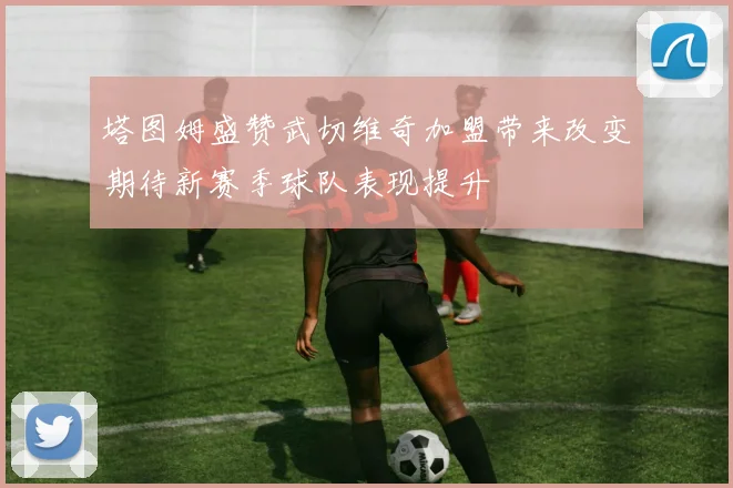 塔图姆盛赞武切维奇加盟带来改变期待新赛季球队表现提升