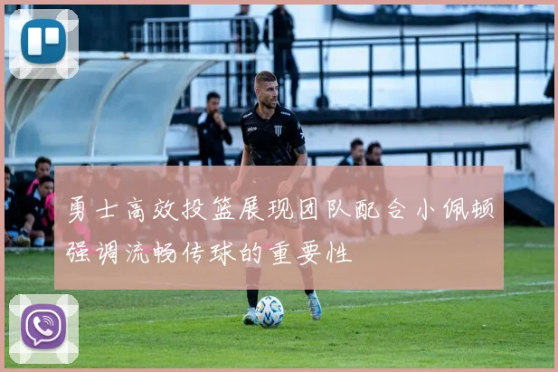 勇士高效投篮展现团队配合小佩顿强调流畅传球的重要性