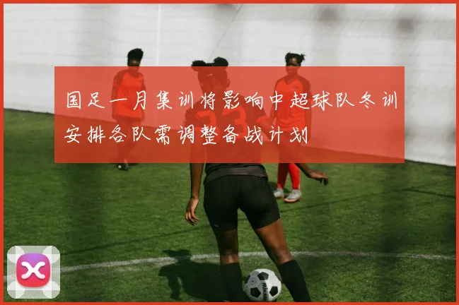 国足一月集训将影响中超球队冬训安排各队需调整备战计划