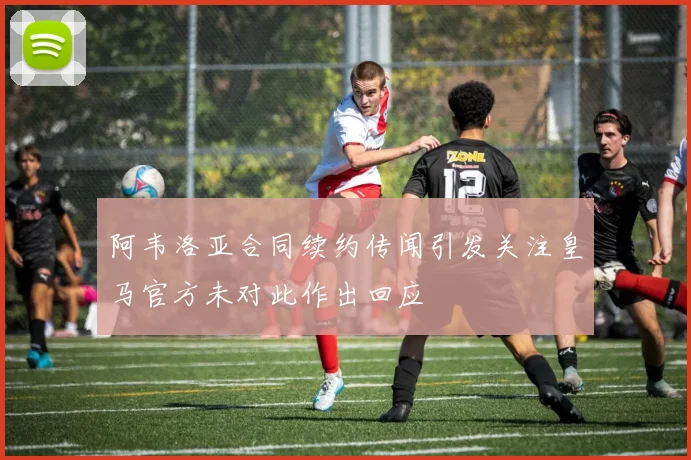 阿韦洛亚合同续约传闻引发关注皇马官方未对此作出回应