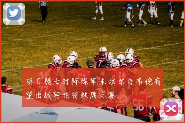 明日骑士对阵绿军米切尔与韦德有望出战阿伦将缺席比赛