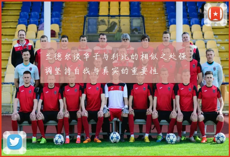 兰德尔谈华子与科比的相似之处强调坚持自我与真实的重要性
