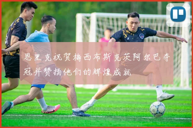恩里克祝贺梅西布斯克茨阿尔巴夺冠并赞扬他们的辉煌成就