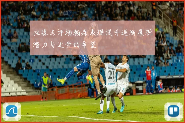 拓媒点评杨瀚森表现提升逐渐展现潜力与进步的希望